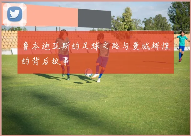 鲁本迪亚斯的足球之路与曼城辉煌的背后故事