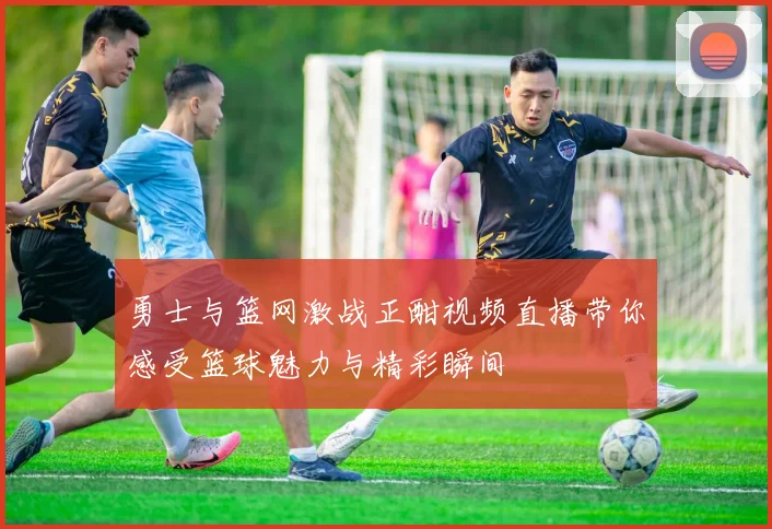 勇士与篮网激战正酣视频直播带你感受篮球魅力与精彩瞬间