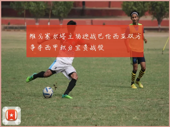 维戈塞尔塔主场迎战巴伦西亚双方争夺西甲积分宝贵战役