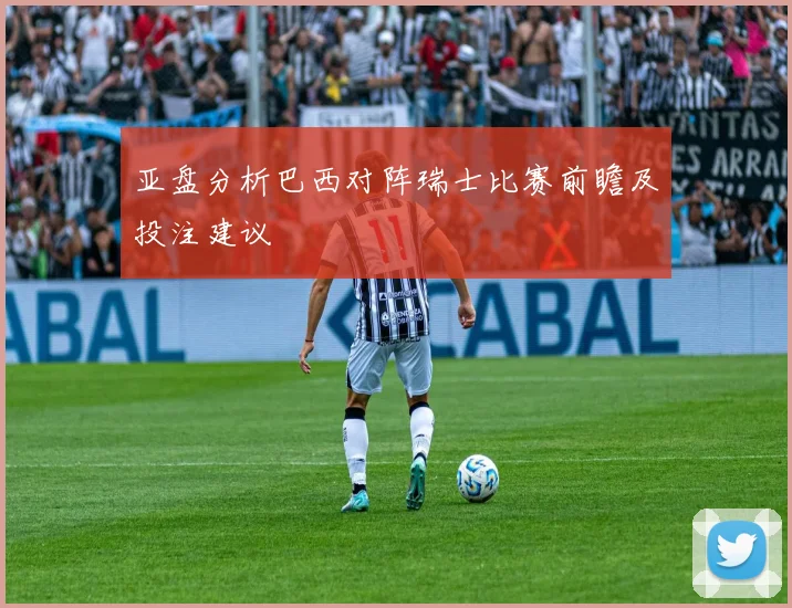 亚盘分析巴西对阵瑞士比赛前瞻及投注建议