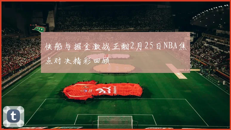 快船与掘金激战正酣2月25日NBA焦点对决精彩回顾