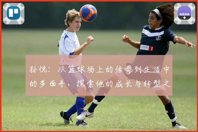 孙悦：从篮球场上的传奇到生活中的多面手，探索他的成长与转型之路