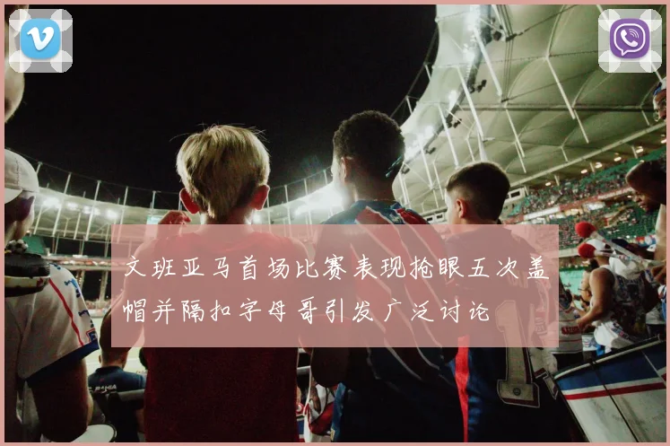 文班亚马首场比赛表现抢眼五次盖帽并隔扣字母哥引发广泛讨论