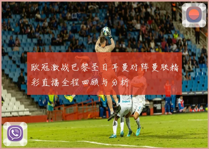 欧冠激战巴黎圣日耳曼对阵曼联精彩直播全程回顾与分析