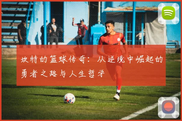 坎特的篮球传奇：从逆境中崛起的勇者之路与人生哲学