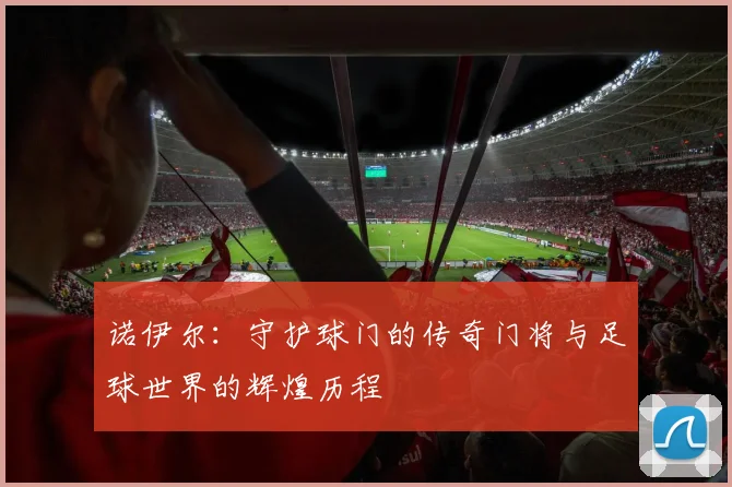 诺伊尔：守护球门的传奇门将与足球世界的辉煌历程